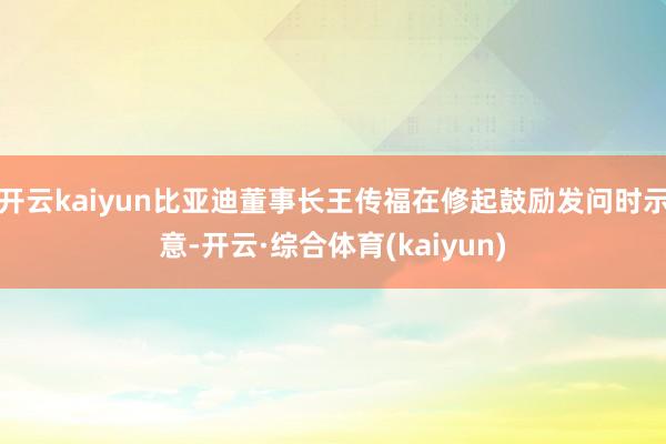 开云kaiyun比亚迪董事长王传福在修起鼓励发问时示意-开云·综合体育(kaiyun)