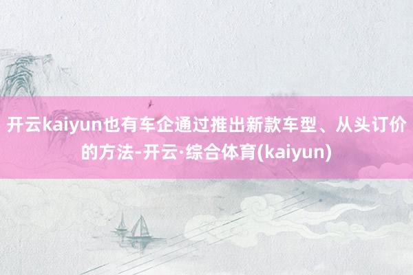 开云kaiyun　　也有车企通过推出新款车型、从头订价的方法-开云·综合体育(kaiyun)