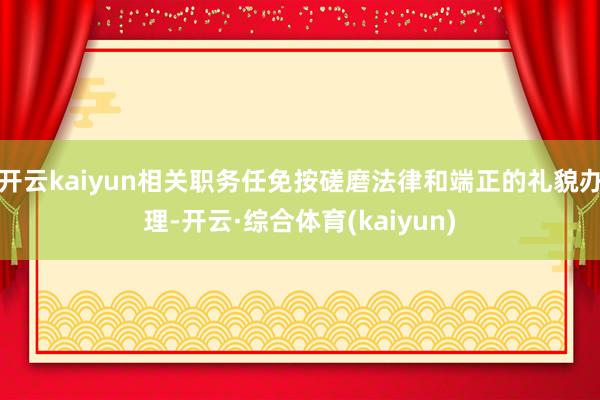 开云kaiyun相关职务任免按磋磨法律和端正的礼貌办理-开云·综合体育(kaiyun)