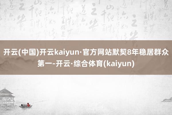 开云(中国)开云kaiyun·官方网站默契8年稳居群众第一-开云·综合体育(kaiyun)