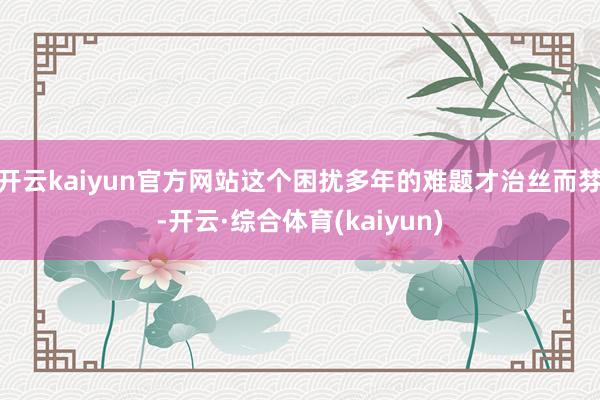 开云kaiyun官方网站这个困扰多年的难题才治丝而棼-开云·综合体育(kaiyun)