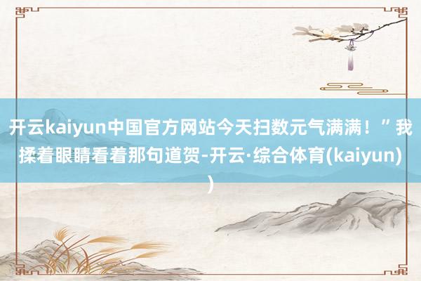 开云kaiyun中国官方网站今天扫数元气满满！”我揉着眼睛看着那句道贺-开云·综合体育(kaiyun)