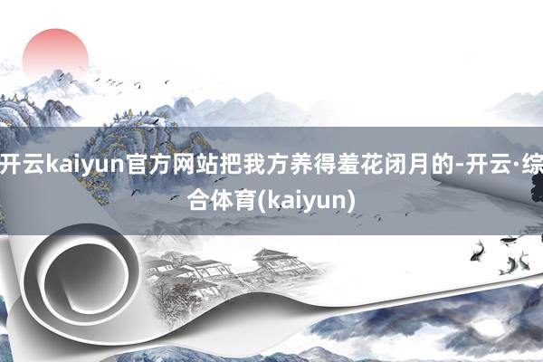 开云kaiyun官方网站把我方养得羞花闭月的-开云·综合体育(kaiyun)
