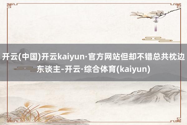 开云(中国)开云kaiyun·官方网站但却不错总共枕边东谈主-开云·综合体育(kaiyun)