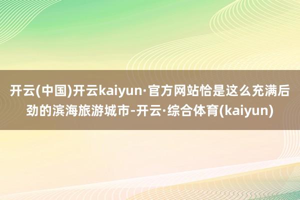 开云(中国)开云kaiyun·官方网站恰是这么充满后劲的滨海旅游城市-开云·综合体育(kaiyun)