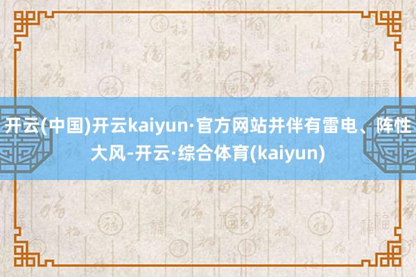 开云(中国)开云kaiyun·官方网站并伴有雷电、阵性大风-开云·综合体育(kaiyun)
