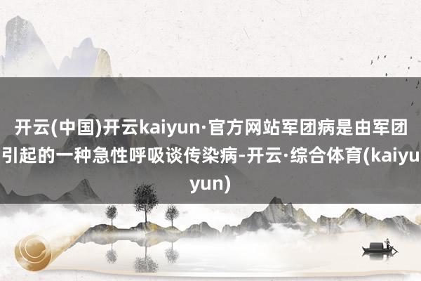 开云(中国)开云kaiyun·官方网站军团病是由军团菌引起的一种急性呼吸谈传染病-开云·综合体育(kaiyun)