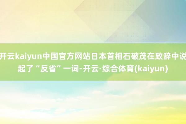 开云kaiyun中国官方网站日本首相石破茂在致辞中说起了“反省”一词-开云·综合体育(kaiyun)