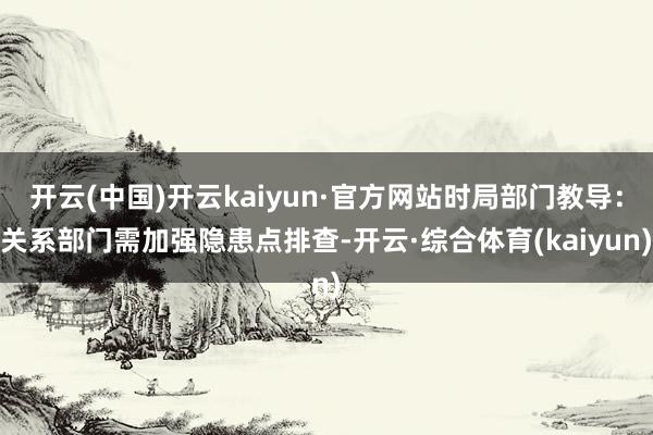 开云(中国)开云kaiyun·官方网站时局部门教导：关系部门需加强隐患点排查-开云·综合体育(kaiyun)