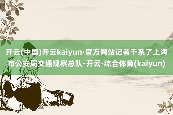 开云(中国)开云kaiyun·官方网站记者干系了上海市公安局交通观察总队-开云·综合体育(kaiyun)