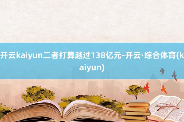 开云kaiyun二者打算越过138亿元-开云·综合体育(kaiyun)