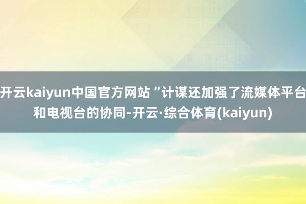 开云kaiyun中国官方网站“计谋还加强了流媒体平台和电视台的协同-开云·综合体育(kaiyun)