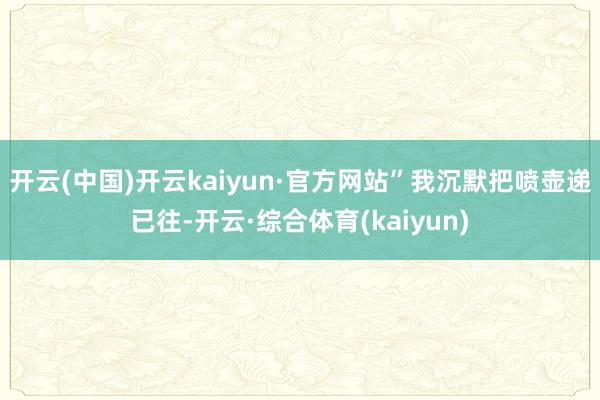 开云(中国)开云kaiyun·官方网站”我沉默把喷壶递已往-开云·综合体育(kaiyun)