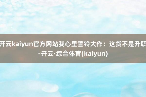 开云kaiyun官方网站我心里警铃大作：这货不是升职-开云·综合体育(kaiyun)