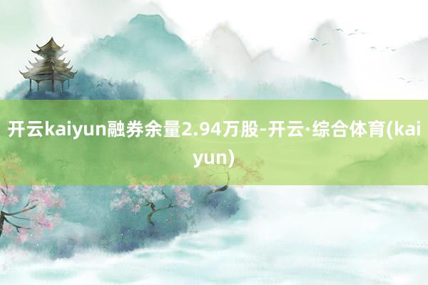 开云kaiyun融券余量2.94万股-开云·综合体育(kaiyun)