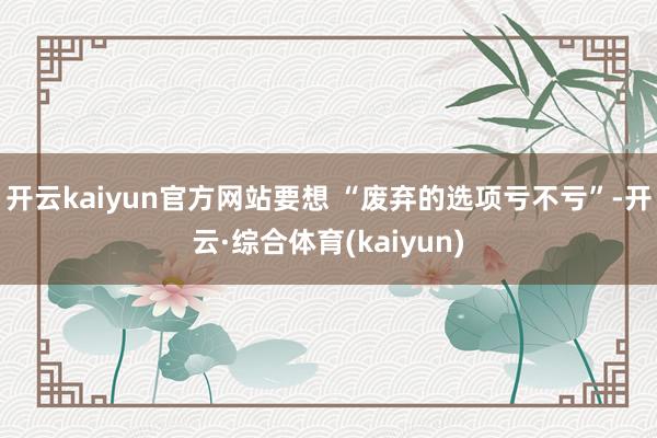 开云kaiyun官方网站要想 “废弃的选项亏不亏”-开云·综合体育(kaiyun)
