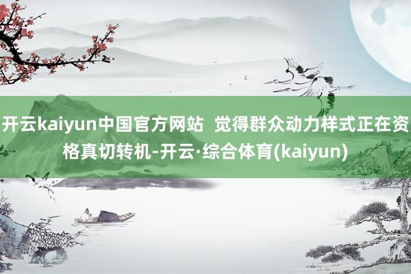 开云kaiyun中国官方网站  觉得群众动力样式正在资格真切转机-开云·综合体育(kaiyun)