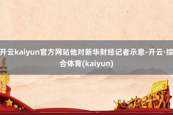 开云kaiyun官方网站他对新华财经记者示意-开云·综合体育(kaiyun)