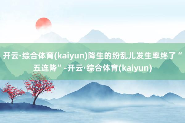 开云·综合体育(kaiyun)降生的纷乱儿发生率终了“五连降”-开云·综合体育(kaiyun)