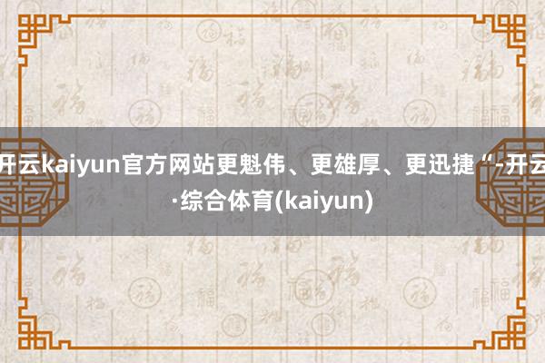 开云kaiyun官方网站更魁伟、更雄厚、更迅捷“-开云·综合体育(kaiyun)