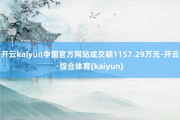 开云kaiyun中国官方网站成交额1157.29万元-开云·综合体育(kaiyun)