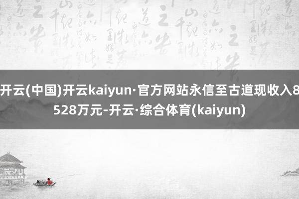 开云(中国)开云kaiyun·官方网站永信至古道现收入8528万元-开云·综合体育(kaiyun)
