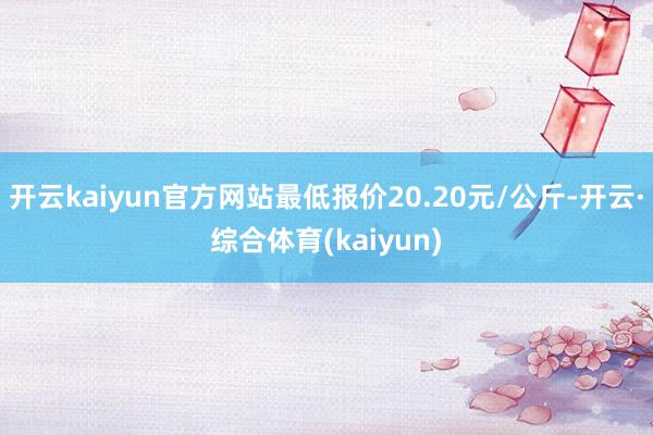 开云kaiyun官方网站最低报价20.20元/公斤-开云·综合体育(kaiyun)
