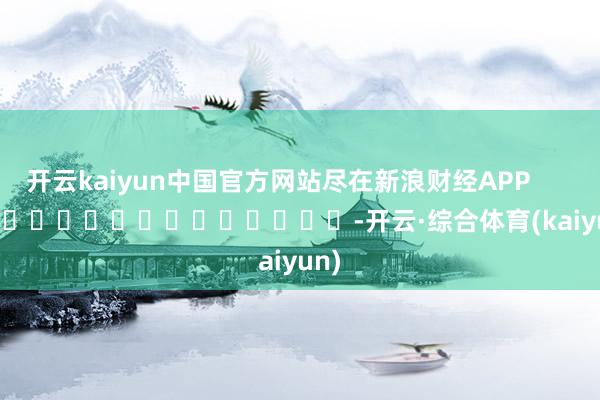 开云kaiyun中国官方网站尽在新浪财经APP            													-开云·综合体育(kaiyun)