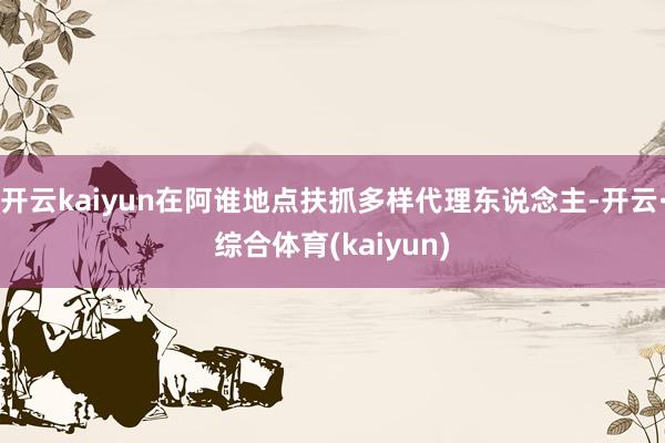 开云kaiyun在阿谁地点扶抓多样代理东说念主-开云·综合体育(kaiyun)