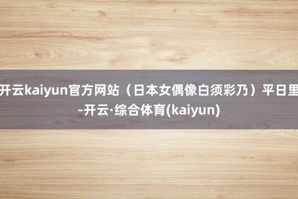 开云kaiyun官方网站(日本女偶像白须彩乃)平日里-开云·综合体育(kaiyun)