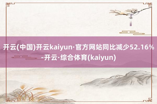 开云(中国)开云kaiyun·官方网站同比减少52.16%-开云·综合体育(kaiyun)