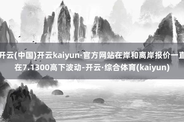 开云(中国)开云kaiyun·官方网站在岸和离岸报价一直在7.1300高下波动-开云·综合体育(kaiyun)