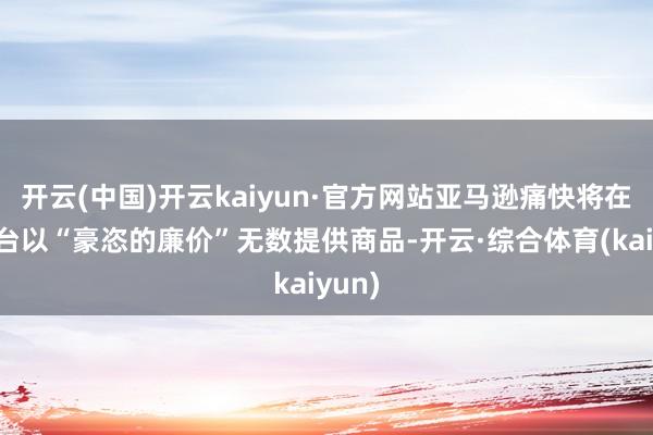 开云(中国)开云kaiyun·官方网站亚马逊痛快将在此平台以“豪恣的廉价”无数提供商品-开云·综合体育(kaiyun)