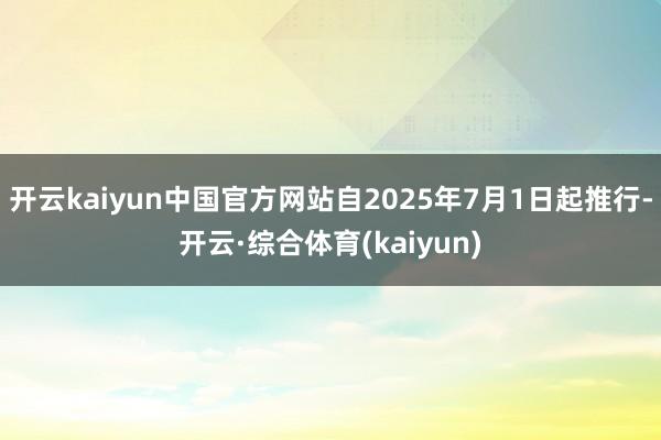 开云kaiyun中国官方网站自2025年7月1日起推行-开云·综合体育(kaiyun)