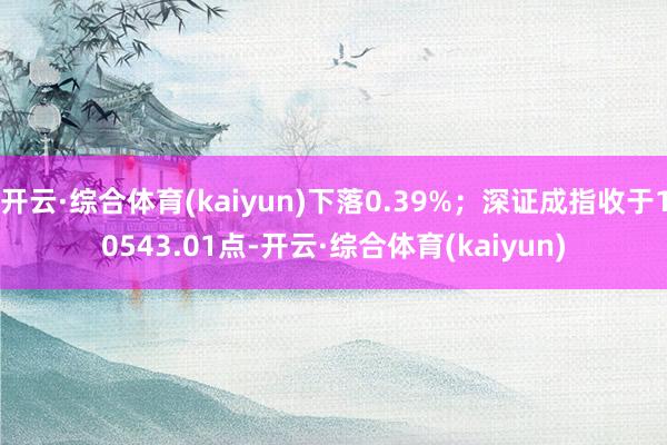 开云·综合体育(kaiyun)下落0.39%；深证成指收于10543.01点-开云·综合体育(kaiyun)