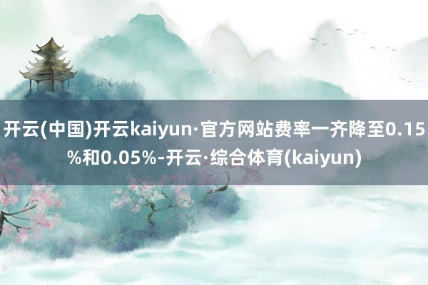 开云(中国)开云kaiyun·官方网站费率一齐降至0.15%和0.05%-开云·综合体育(kaiyun)