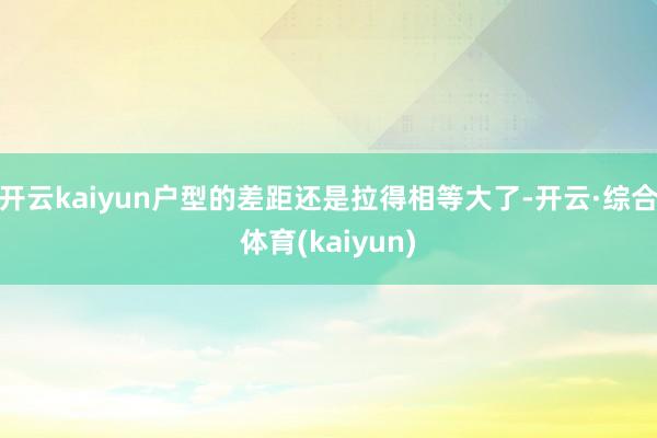 开云kaiyun户型的差距还是拉得相等大了-开云·综合体育(kaiyun)