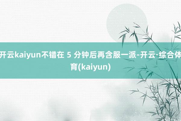开云kaiyun不错在 5 分钟后再含服一派-开云·综合体育(kaiyun)