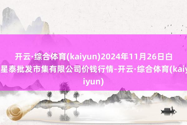 开云·综合体育(kaiyun)2024年11月26日白山市星泰批发市集有限公司价钱行情-开云·综合体育(kaiyun)