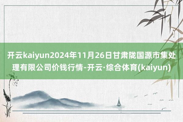 开云kaiyun2024年11月26日甘肃陇国源市集处理有限公司价钱行情-开云·综合体育(kaiyun)
