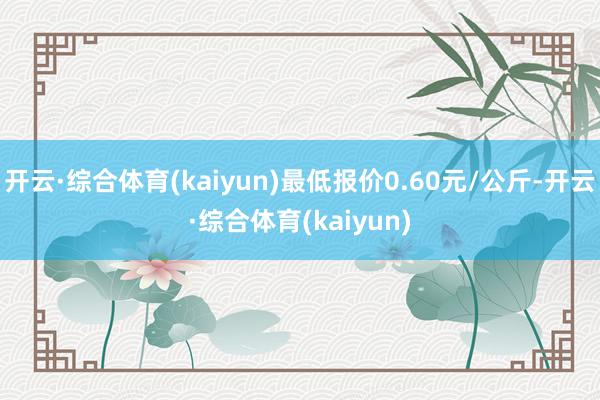 开云·综合体育(kaiyun)最低报价0.60元/公斤-开云·综合体育(kaiyun)