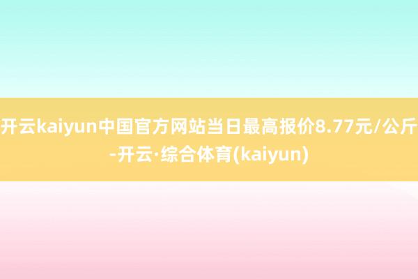 开云kaiyun中国官方网站当日最高报价8.77元/公斤-开云·综合体育(kaiyun)