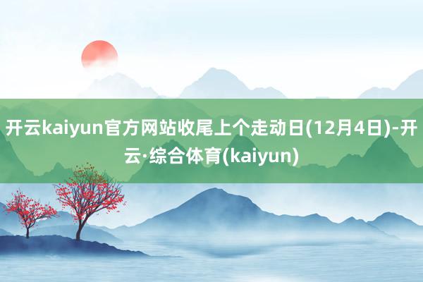 开云kaiyun官方网站收尾上个走动日(12月4日)-开云·综合体育(kaiyun)