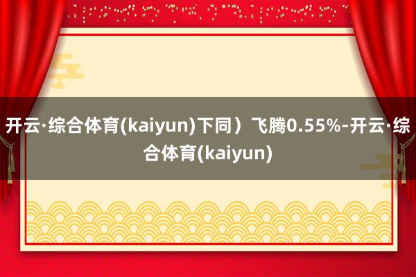 开云·综合体育(kaiyun)下同)飞腾0.55%-开云·综合体育(kaiyun)