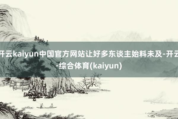 开云kaiyun中国官方网站让好多东谈主始料未及-开云·综合体育(kaiyun)