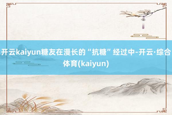 开云kaiyun糖友在漫长的“抗糖”经过中-开云·综合体育(kaiyun)