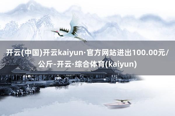 开云(中国)开云kaiyun·官方网站进出100.00元/公斤-开云·综合体育(kaiyun)