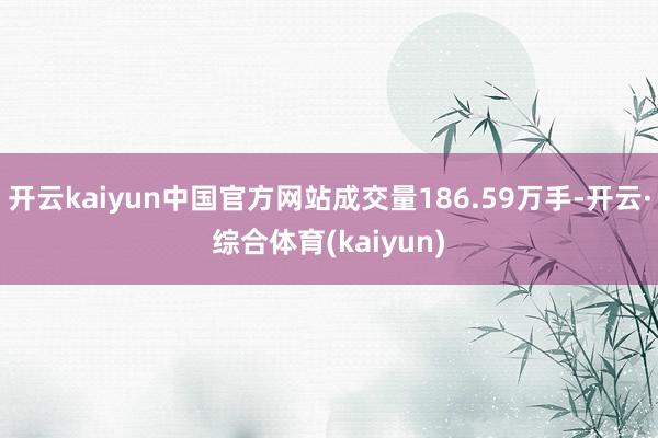 开云kaiyun中国官方网站成交量186.59万手-开云·综合体育(kaiyun)