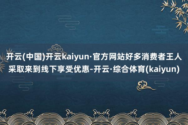 开云(中国)开云kaiyun·官方网站好多消费者王人采取来到线下享受优惠-开云·综合体育(kaiyun)