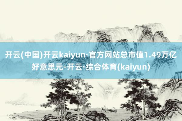 开云(中国)开云kaiyun·官方网站总市值1.49万亿好意思元-开云·综合体育(kaiyun)